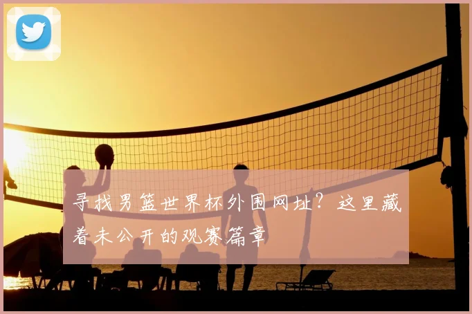 寻找男篮世界杯外围网址？这里藏着未公开的观赛篇章