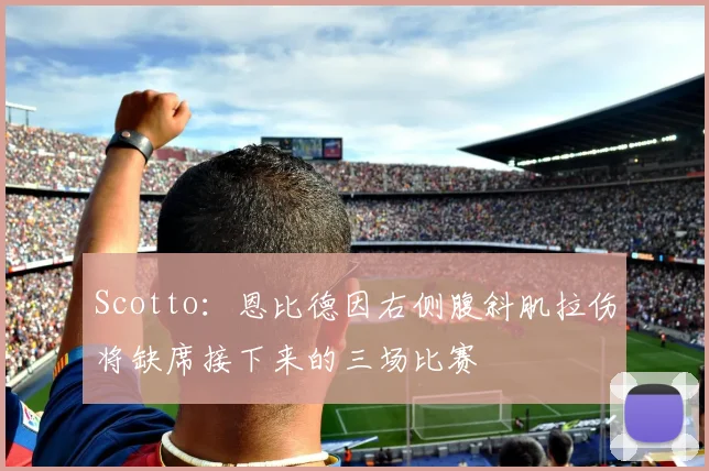 Scotto：恩比德因右侧腹斜肌拉伤将缺席接下来的三场比赛