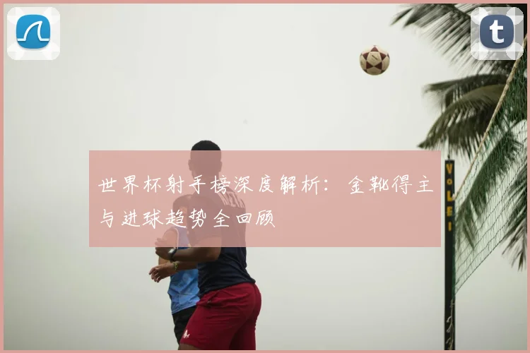 世界杯射手榜深度解析：金靴得主与进球趋势全回顾