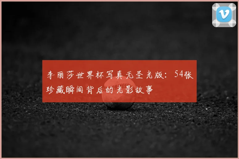 李丽莎世界杯写真无圣光版：54张珍藏瞬间背后的光影故事