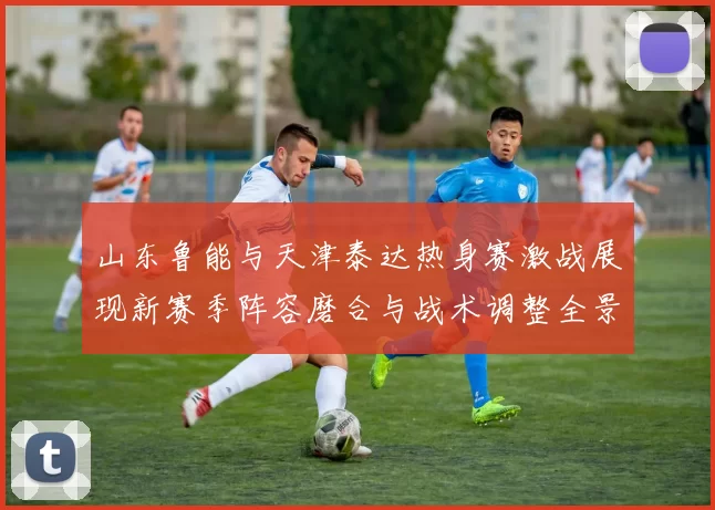 山东鲁能与天津泰达热身赛激战展现新赛季阵容磨合与战术调整全景观察