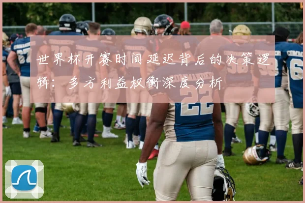 世界杯开赛时间延迟背后的决策逻辑：多方利益权衡深度分析