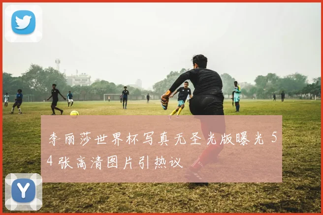 李丽莎世界杯写真无圣光版曝光 54 张高清图片引热议