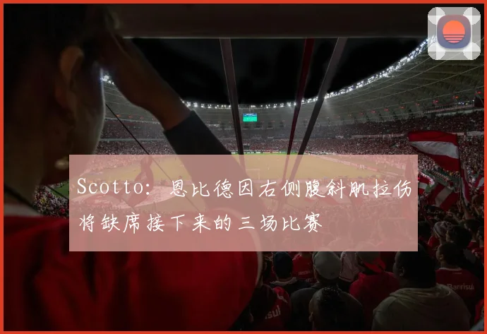 Scotto:恩比德因右侧腹斜肌拉伤将缺席接下来的三场比赛