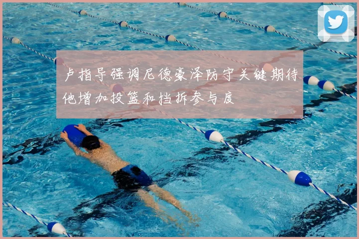 卢指导强调尼德豪泽防守关键期待他增加投篮和挡拆参与度