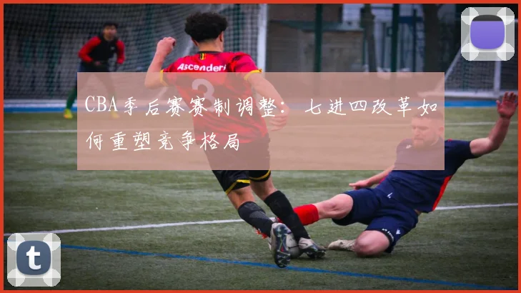 CBA季后赛赛制调整：七进四改革如何重塑竞争格局