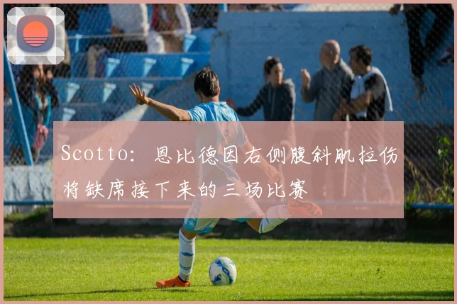 Scotto:恩比德因右侧腹斜肌拉伤将缺席接下来的三场比赛