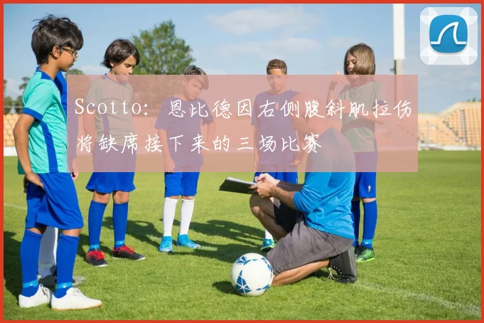 Scotto:恩比德因右侧腹斜肌拉伤将缺席接下来的三场比赛