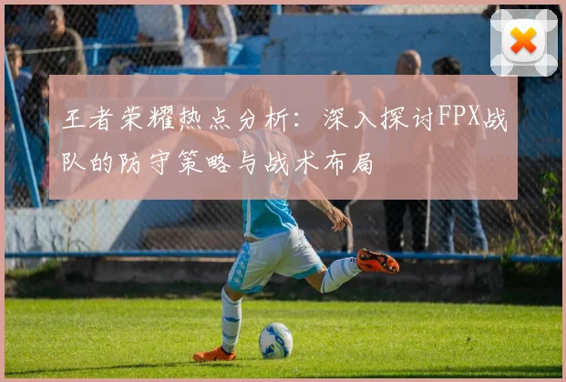 王者荣耀热点分析：深入探讨FPX战队的防守策略与战术布局