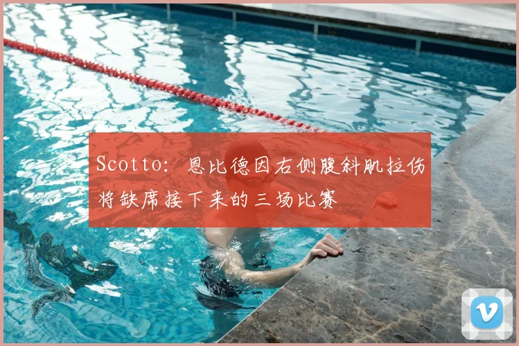 Scotto：恩比德因右侧腹斜肌拉伤将缺席接下来的三场比赛