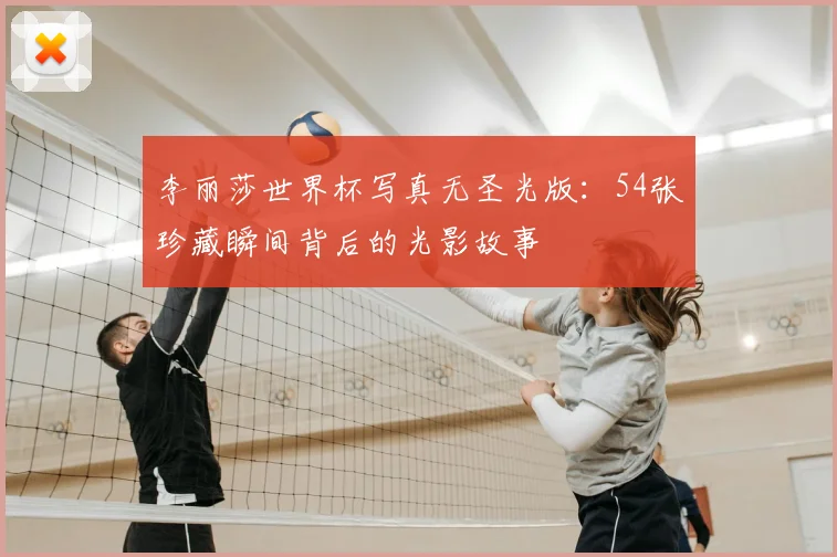 李丽莎世界杯写真无圣光版：54张珍藏瞬间背后的光影故事