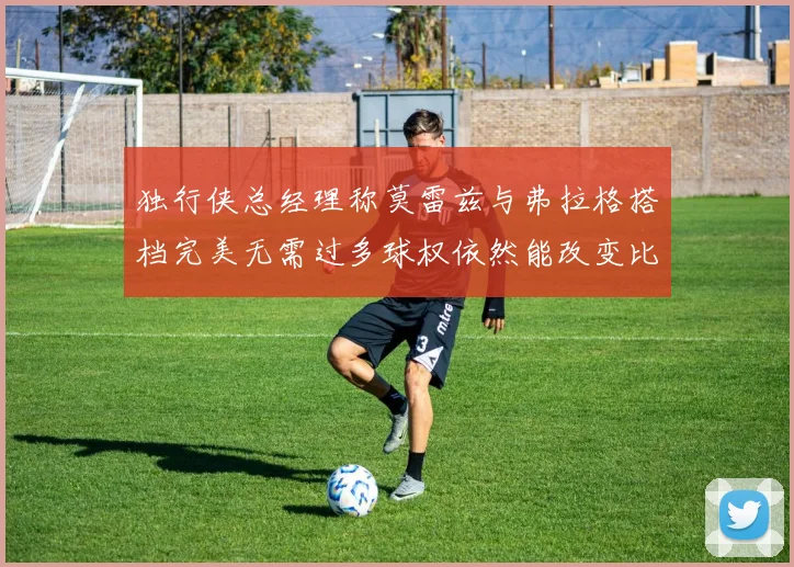 独行侠总经理称莫雷兹与弗拉格搭档完美无需过多球权依然能改变比赛局势
