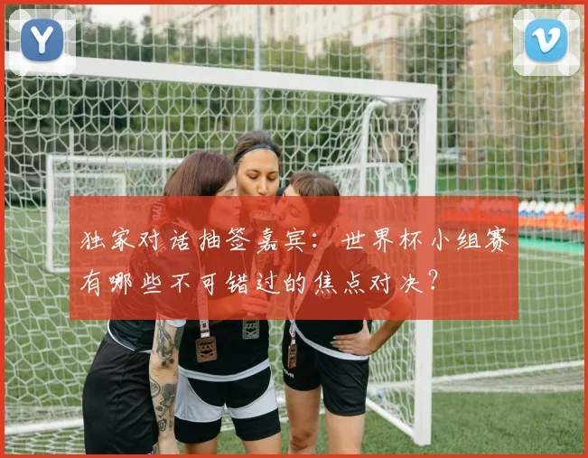 独家对话抽签嘉宾:世界杯小组赛有哪些不可错过的焦点对决?