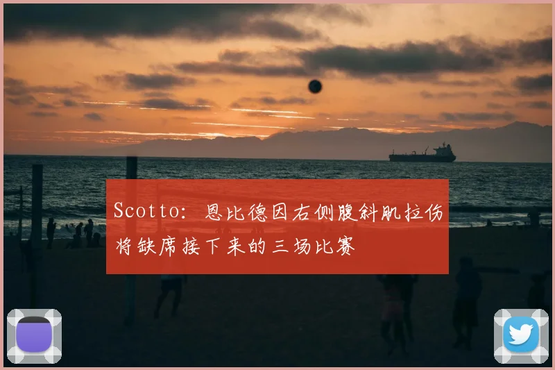 Scotto：恩比德因右侧腹斜肌拉伤将缺席接下来的三场比赛