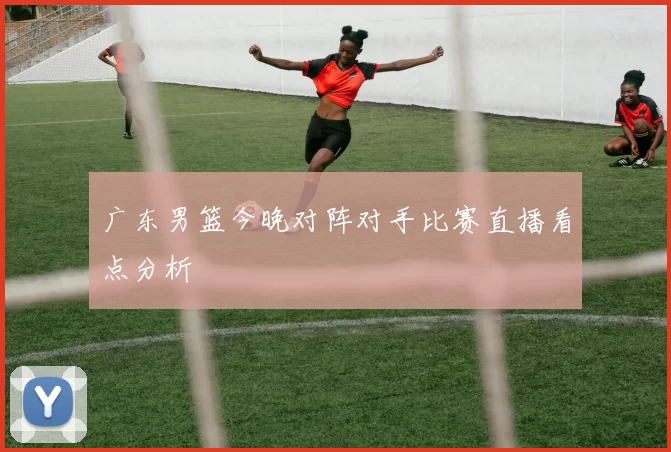 广东男篮今晚对阵对手比赛直播看点分析