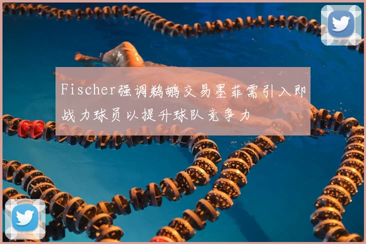 Fischer强调鹈鹕交易墨菲需引入即战力球员以提升球队竞争力