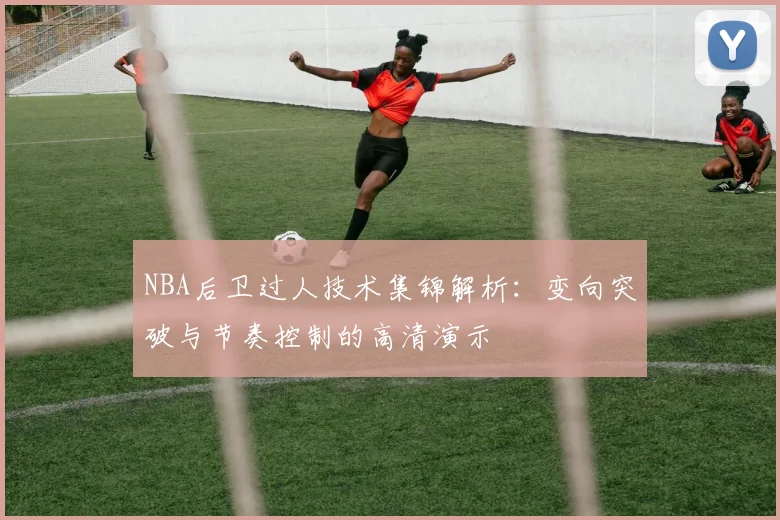 NBA后卫过人技术集锦解析：变向突破与节奏控制的高清演示