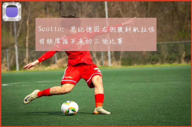 Scotto：恩比德因右侧腹斜肌拉伤将缺席接下来的三场比赛