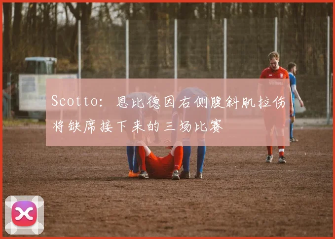 Scotto：恩比德因右侧腹斜肌拉伤将缺席接下来的三场比赛